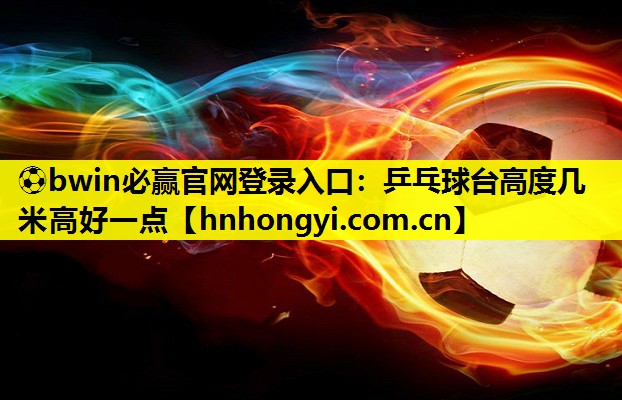 ⚽bwin必赢官网登录入口:乒乓球台高度几米高好一点