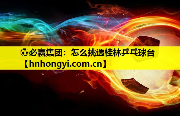 ⚽必赢集团:怎么挑选桂林乒乓球台